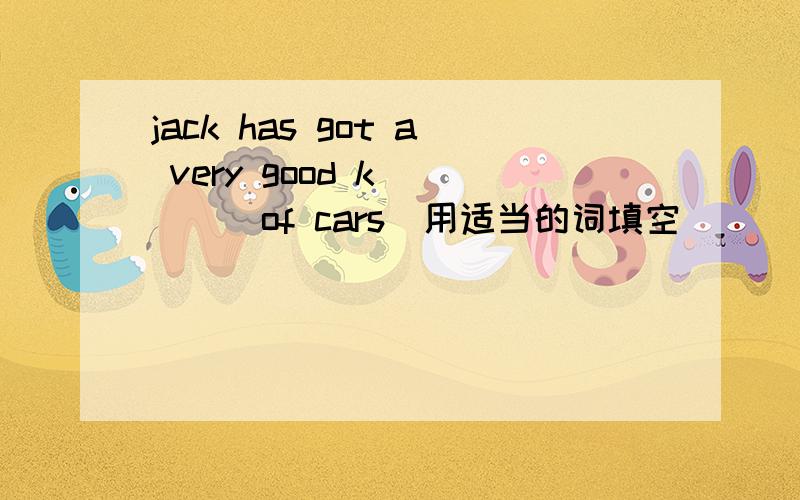 jack has got a very good k_____of cars（用适当的词填空）