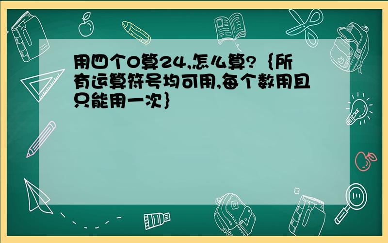 用四个0算24,怎么算?｛所有运算符号均可用,每个数用且只能用一次｝