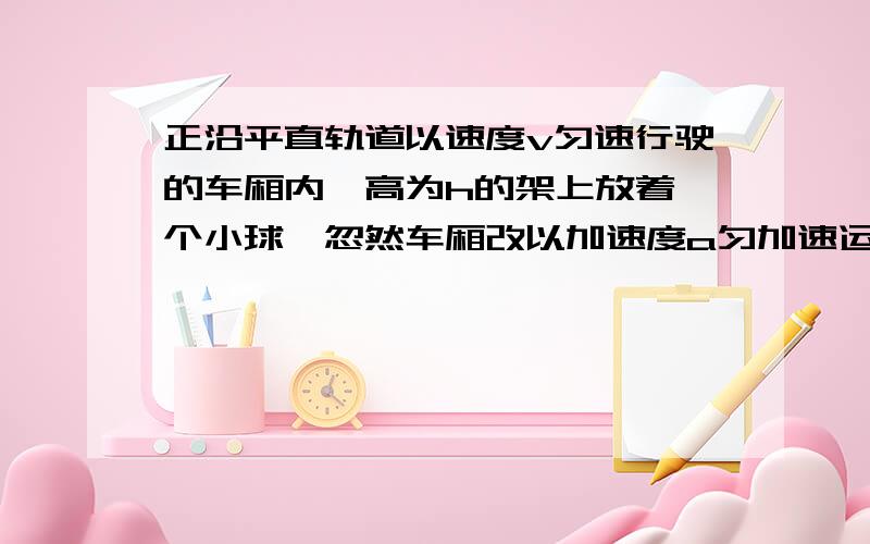 正沿平直轨道以速度v匀速行驶的车厢内,高为h的架上放着一个小球,忽然车厢改以加速度a匀加速运动,小球将落下,求小球落到车