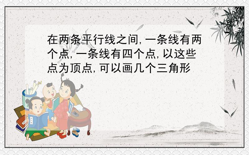 在两条平行线之间,一条线有两个点,一条线有四个点,以这些点为顶点,可以画几个三角形