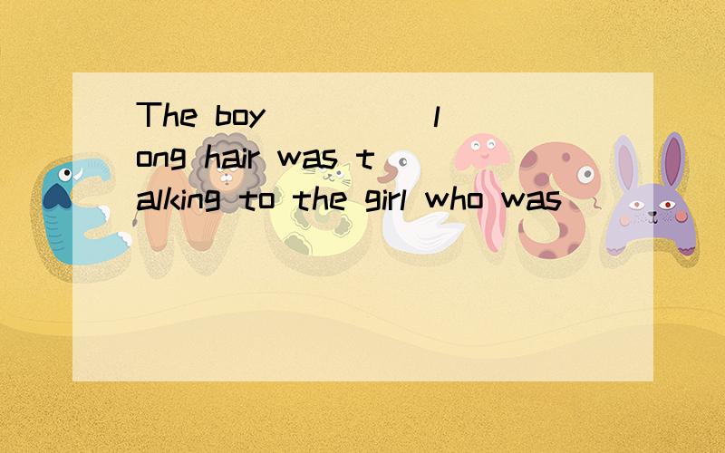 The boy ____ long hair was talking to the girl who was ____