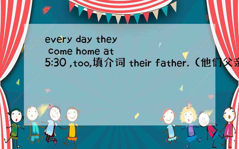 every day they come home at 5:30 ,too,填介词 their father.（他们父亲