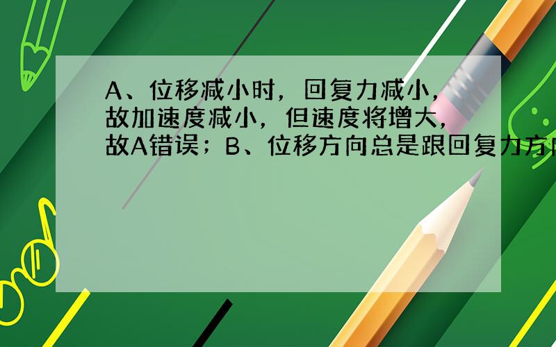 A、位移减小时，回复力减小，故加速度减小，但速度将增大，故A错误；B、位移方向总是跟回复力方向相反，即与加速度