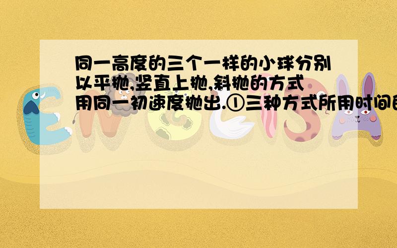 同一高度的三个一样的小球分别以平抛,竖直上抛,斜抛的方式用同一初速度抛出.①三种方式所用时间的大小排列顺序 ②三种方式的