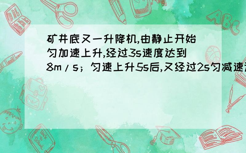 矿井底又一升降机,由静止开始匀加速上升,经过3s速度达到8m/s；匀速上升5s后,又经过2s匀减速运动刚好停在井口.可算