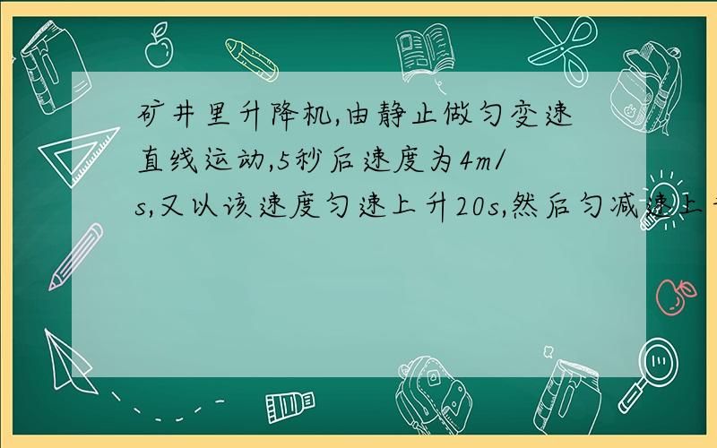 矿井里升降机,由静止做匀变速直线运动,5秒后速度为4m/s,又以该速度匀速上升20s,然后匀减速上升4s,停在井口.求井