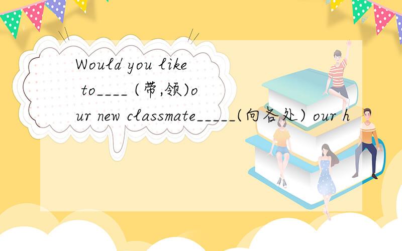 Would you like to____ (带,领)our new classmate_____(向各处) our h