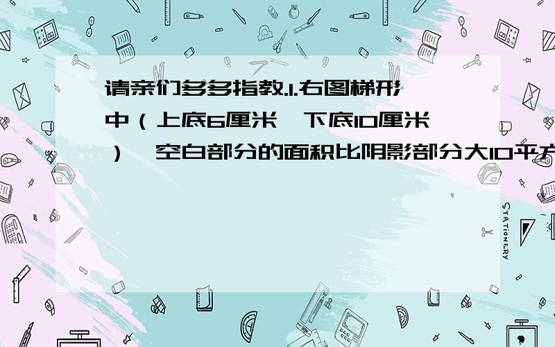 请亲们多多指教.1.右图梯形中（上底6厘米,下底10厘米）,空白部分的面积比阴影部分大10平方厘米,这个梯形高是（）厘米