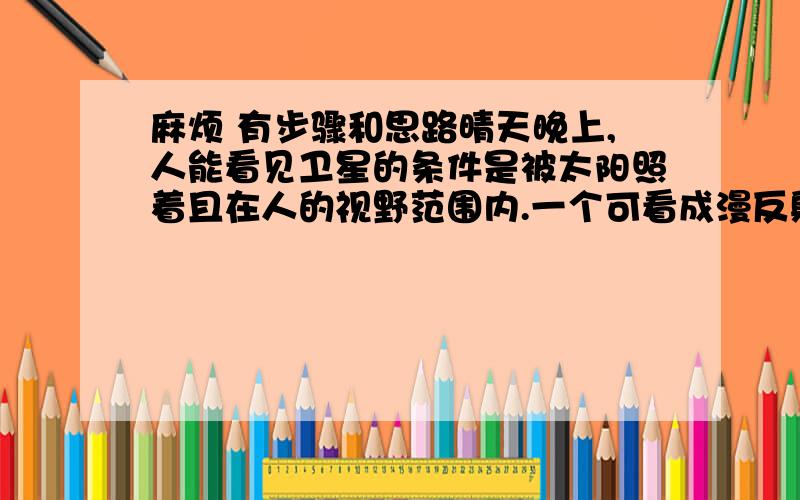 麻烦 有步骤和思路晴天晚上,人能看见卫星的条件是被太阳照着且在人的视野范围内.一个可看成漫反射体的人照卫星的圆形轨道与赤