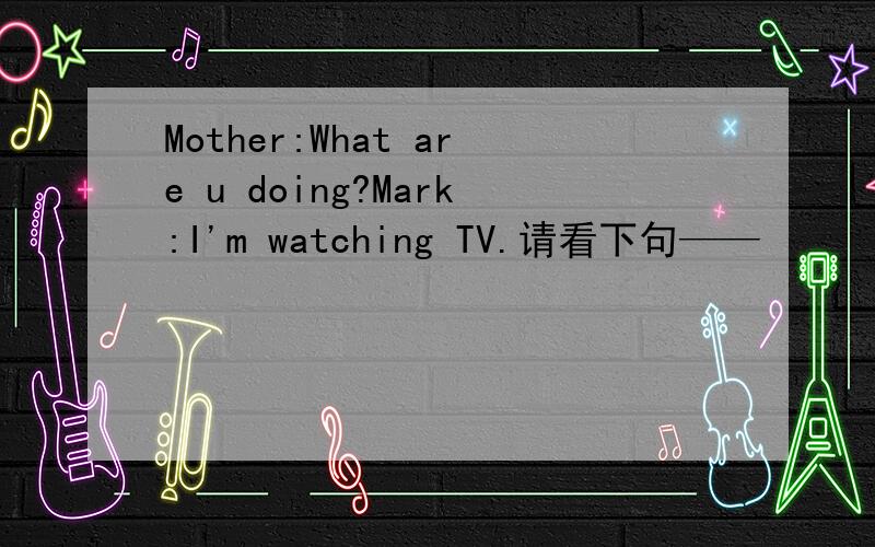 Mother:What are u doing?Mark:I'm watching TV.请看下句——