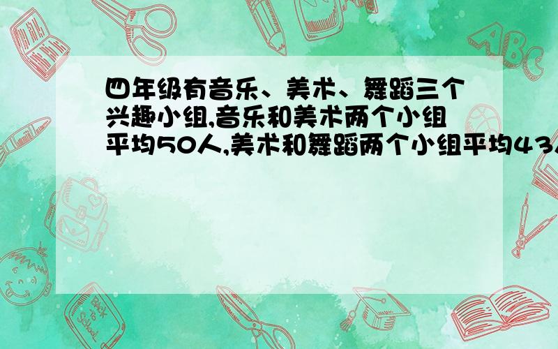 四年级有音乐、美术、舞蹈三个兴趣小组,音乐和美术两个小组平均50人,美术和舞蹈两个小组平均43人,音乐和舞蹈两个小组平均