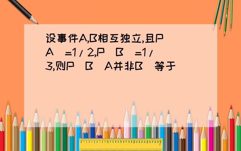 设事件A,B相互独立,且P(A)=1/2,P(B)=1/3,则P(B|A并非B)等于