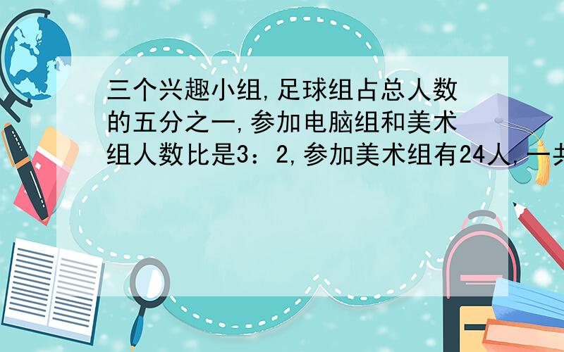 三个兴趣小组,足球组占总人数的五分之一,参加电脑组和美术组人数比是3：2,参加美术组有24人,一共有几人