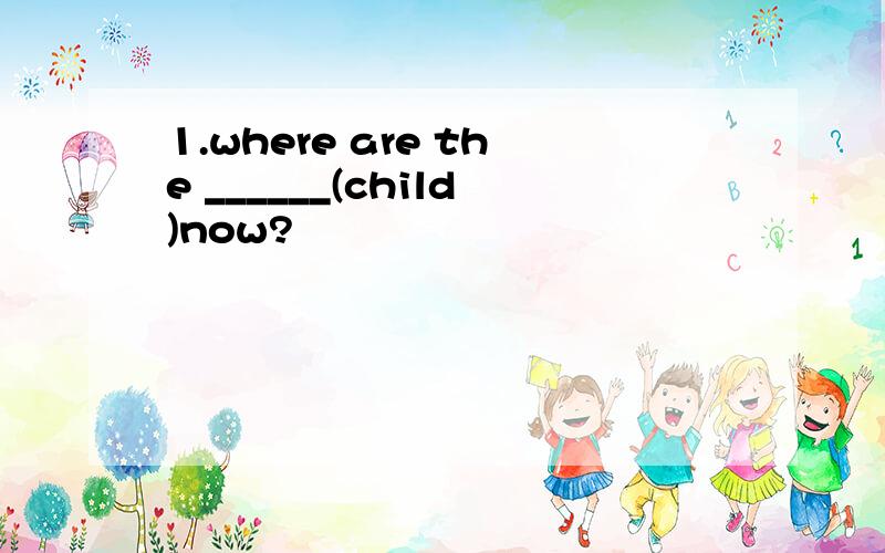 1.where are the ______(child)now?