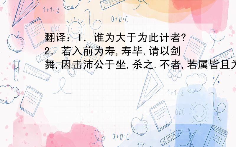 翻译：1．谁为大于为此计者?2．若入前为寿,寿毕,请以剑舞,因击沛公于坐,杀之.不者,若属皆且为所虐