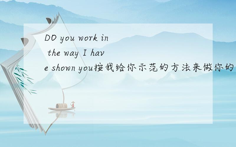 DO you work in the way I have shown you按我给你示范的方法来做你的工作.为什么不用