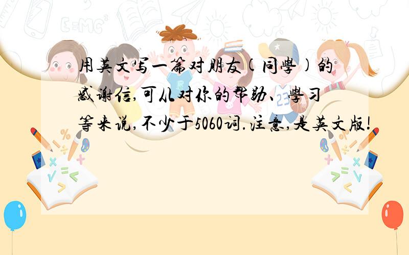 用英文写一篇对朋友(同学)的感谢信,可从对你的帮助、学习等来说,不少于5060词.注意,是英文版!