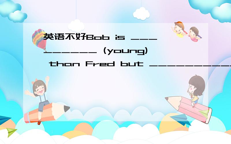 英语不好Bob is _________ (young) than Fred but ___________ (tall