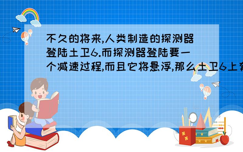 不久的将来,人类制造的探测器登陆土卫6.而探测器登陆要一个减速过程,而且它将悬浮,那么土卫6上有没大气呢