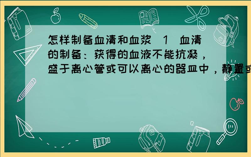 怎样制备血清和血浆（1）血清的制备：获得的血液不能抗凝，盛于离心管或可以离心的器皿中，静置或置37℃环境中促其凝固，待血