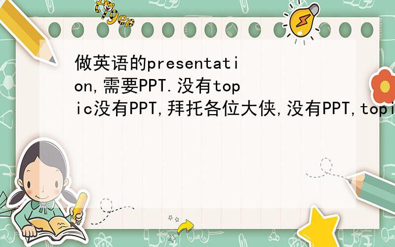 做英语的presentation,需要PPT.没有topic没有PPT,拜托各位大侠,没有PPT,topic也行哈