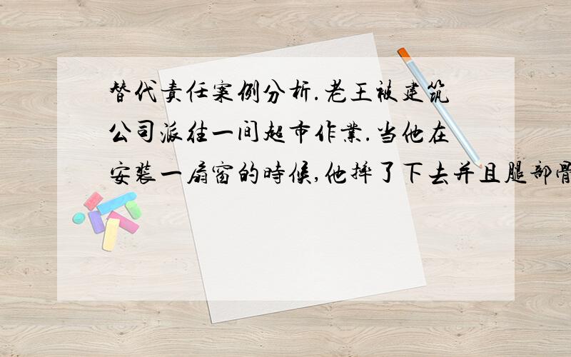 替代责任案例分析.老王被建筑公司派往一间超市作业.当他在安装一扇窗的时候,他摔了下去并且腿部骨折了,而他当时是没有遵守到