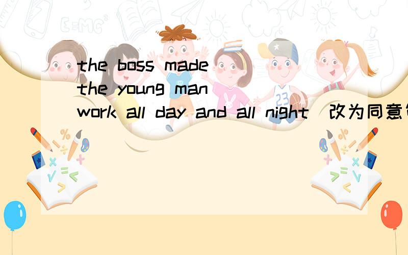 the boss made the young man work all day and all night(改为同意句