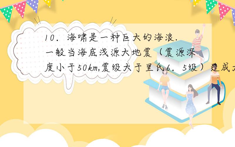 10．海啸是一种巨大的海浪.一般当海底浅源大地震（震源深度小于50km,震级大于里氏6．5级）造成大洋地壳局部隆起或陷落