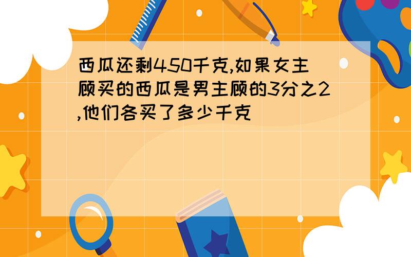 西瓜还剩450千克,如果女主顾买的西瓜是男主顾的3分之2,他们各买了多少千克