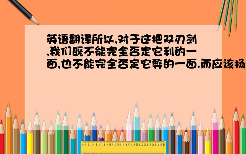 英语翻译所以,对于这把双刃剑,我们既不能完全否定它利的一面,也不能完全否定它弊的一面.而应该扬长避短,利用它的优点为我们