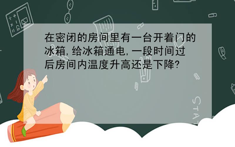 在密闭的房间里有一台开着门的冰箱,给冰箱通电,一段时间过后房间内温度升高还是下降?