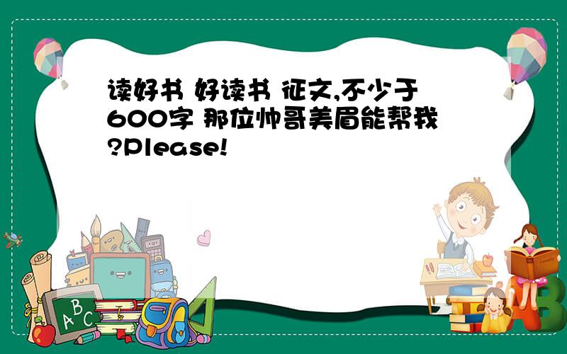 读好书 好读书 征文,不少于600字 那位帅哥美眉能帮我?Please!