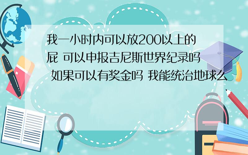 我一小时内可以放200以上的屁 可以申报吉尼斯世界纪录吗 如果可以有奖金吗 我能统治地球么