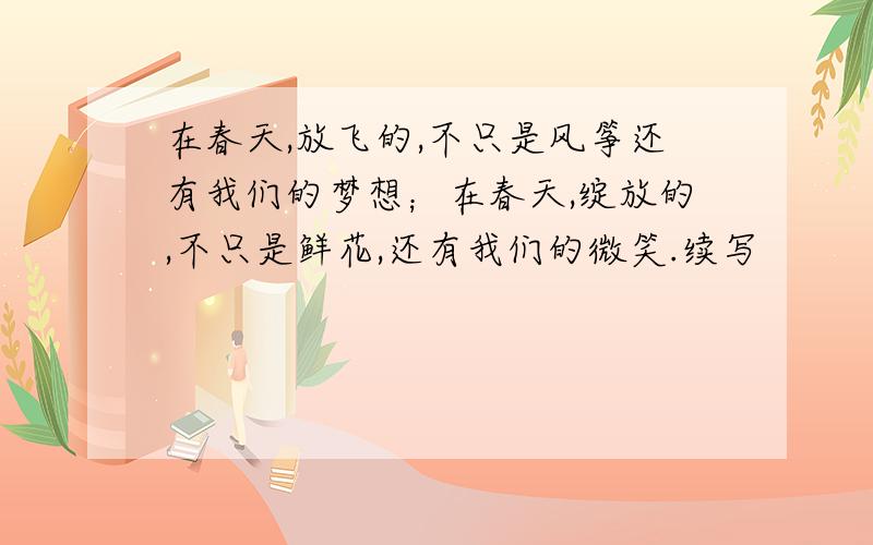 在春天,放飞的,不只是风筝还有我们的梦想；在春天,绽放的,不只是鲜花,还有我们的微笑.续写