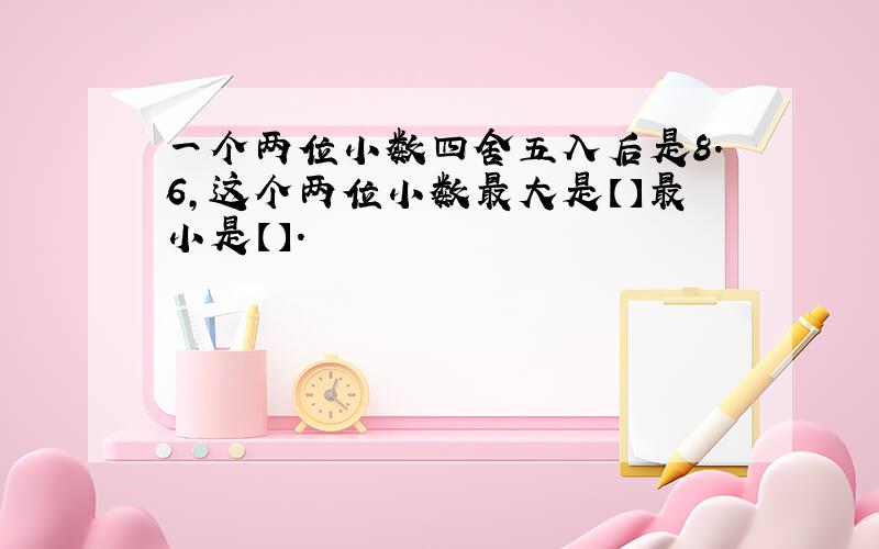 一个两位小数四舍五入后是8.6,这个两位小数最大是【】最小是【】.