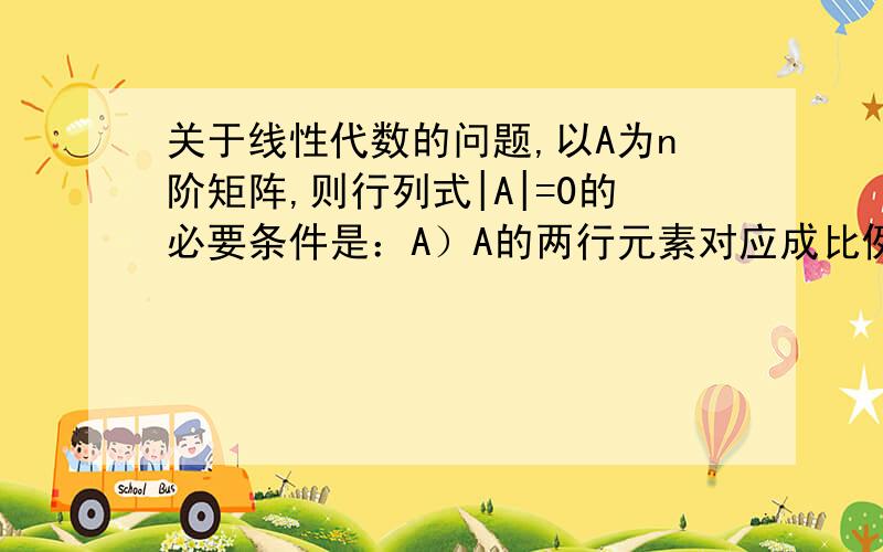 关于线性代数的问题,以A为n阶矩阵,则行列式|A|=0的必要条件是：A）A的两行元素对应成比例,B）A中必有一个为其余各