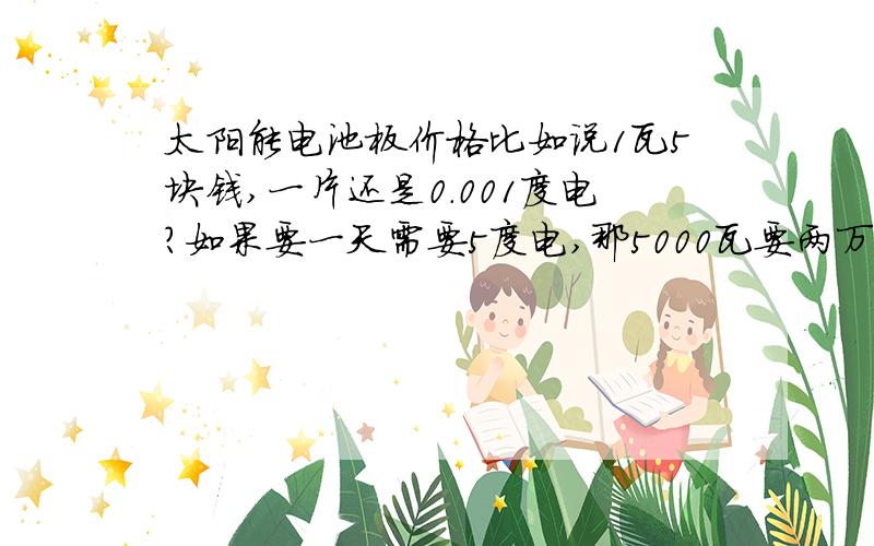 太阳能电池板价格比如说1瓦5块钱,一片还是0.001度电?如果要一天需要5度电,那5000瓦要两万五?如果要一天需要5度