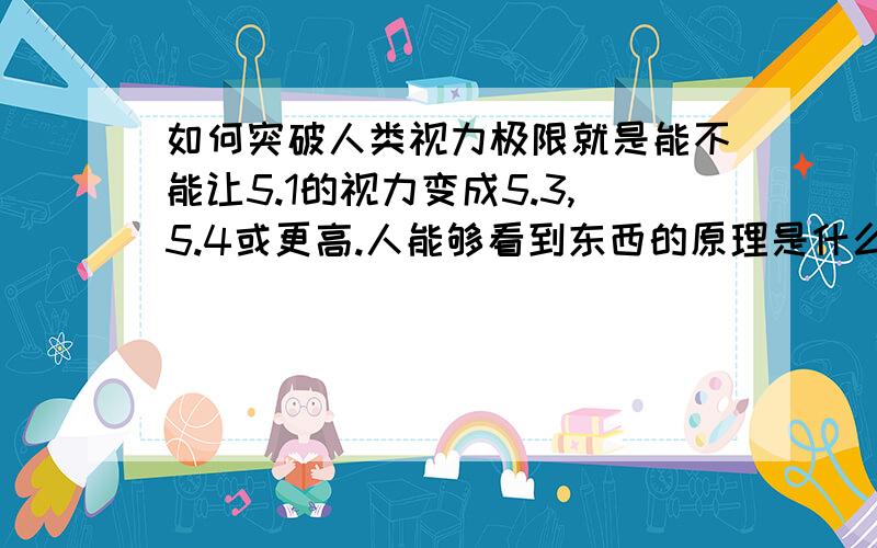 如何突破人类视力极限就是能不能让5.1的视力变成5.3,5.4或更高.人能够看到东西的原理是什么呢?为什么太远的东西就看