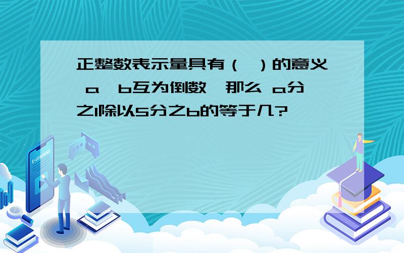 正整数表示量具有（ ）的意义 a,b互为倒数,那么 a分之1除以5分之b的等于几?