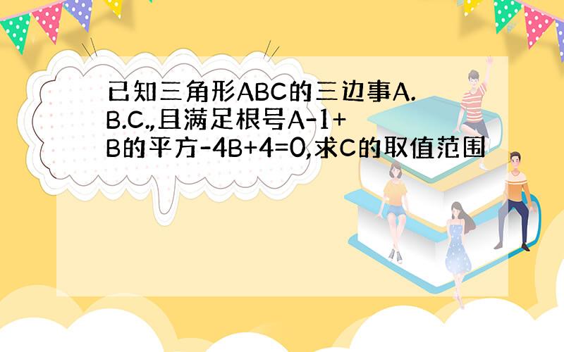 已知三角形ABC的三边事A.B.C.,且满足根号A-1+B的平方-4B+4=0,求C的取值范围