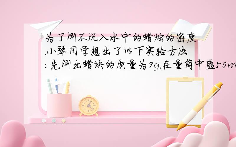 为了测不沉入水中的蜡烛的密度，小琴同学想出了以下实验方法：先测出蜡块的质量为9g，在量筒中盛50mL水，再把蜡块与5cm