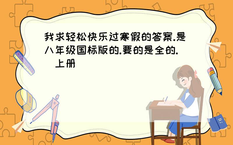 我求轻松快乐过寒假的答案.是八年级国标版的.要的是全的.（上册）