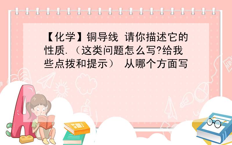 【化学】铜导线 请你描述它的性质.（这类问题怎么写?给我些点拨和提示） 从哪个方面写