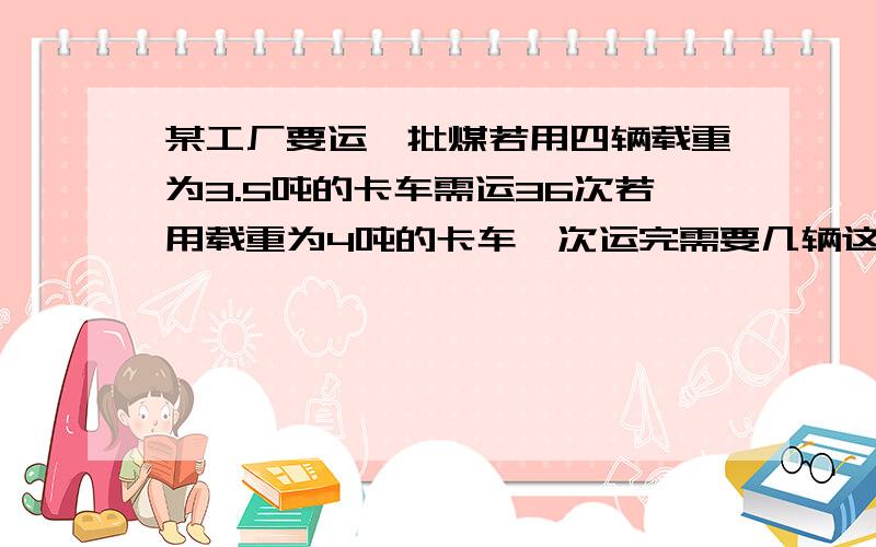 某工厂要运一批煤若用四辆载重为3.5吨的卡车需运36次若用载重为4吨的卡车一次运完需要几辆这样的车 请看清