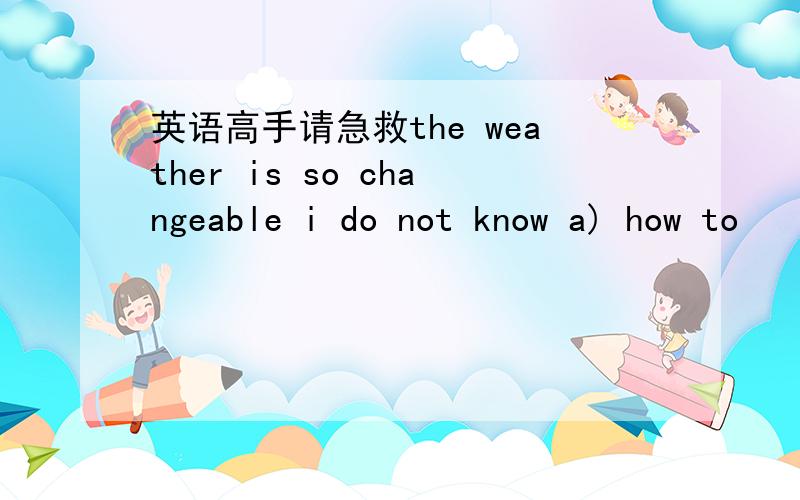 英语高手请急救the weather is so changeable i do not know a) how to