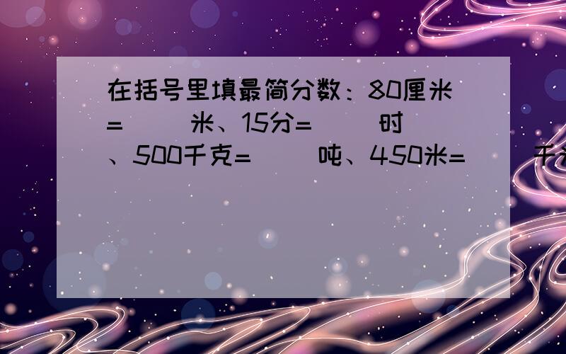 在括号里填最简分数：80厘米=（ ）米、15分=（ ）时、500千克=（ ）吨、450米=（ ）千米、36时=（ ）