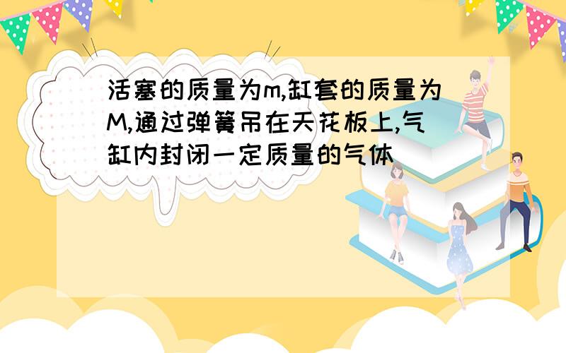 活塞的质量为m,缸套的质量为M,通过弹簧吊在天花板上,气缸内封闭一定质量的气体