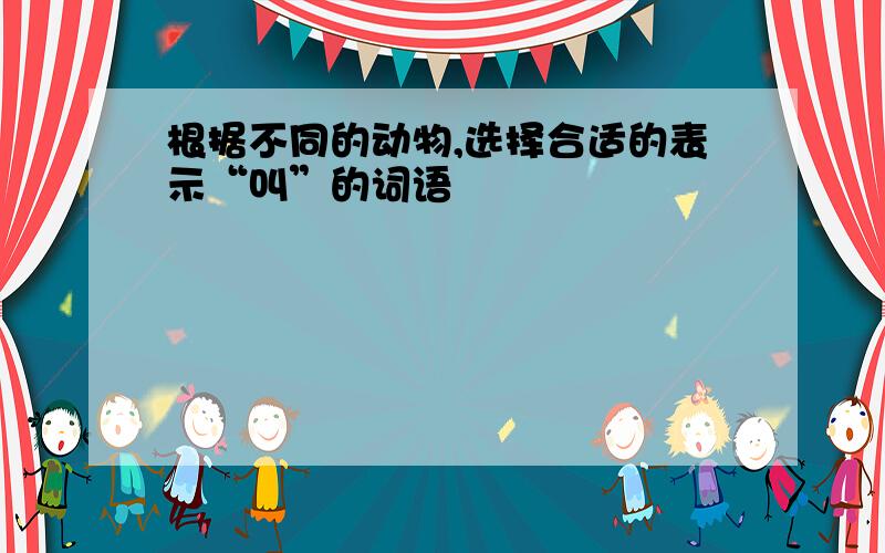 根据不同的动物,选择合适的表示“叫”的词语