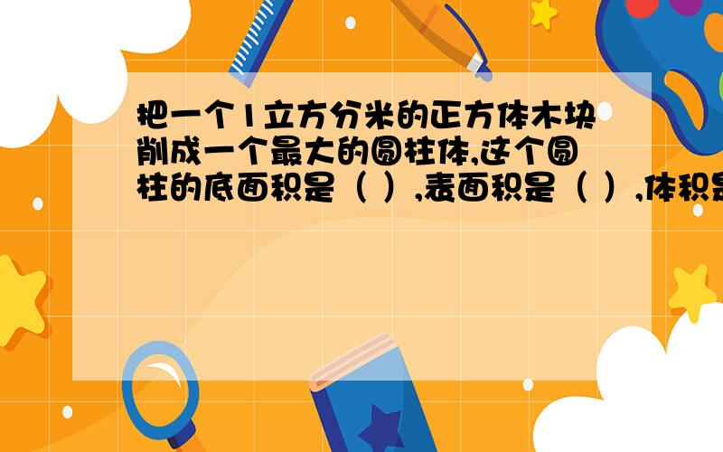 把一个1立方分米的正方体木块削成一个最大的圆柱体,这个圆柱的底面积是（ ）,表面积是（ ）,体积是（ ）