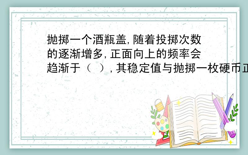 抛掷一个酒瓶盖,随着投掷次数的逐渐增多,正面向上的频率会趋渐于（ ）,其稳定值与抛掷一枚硬币正面向上的稳定值一样吗?答：